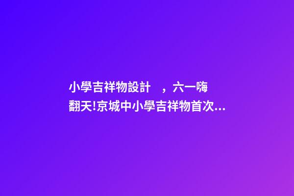 小學吉祥物設計，六一嗨翻天!京城中小學吉祥物首次大集合-第1張-觀點-玄機派